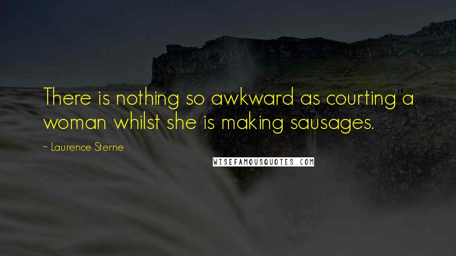 Laurence Sterne Quotes: There is nothing so awkward as courting a woman whilst she is making sausages.