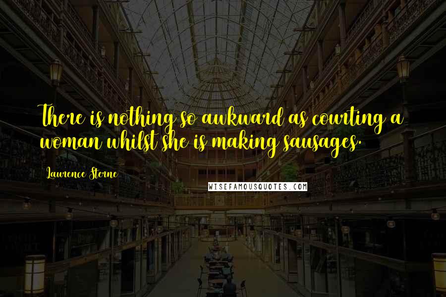Laurence Sterne Quotes: There is nothing so awkward as courting a woman whilst she is making sausages.