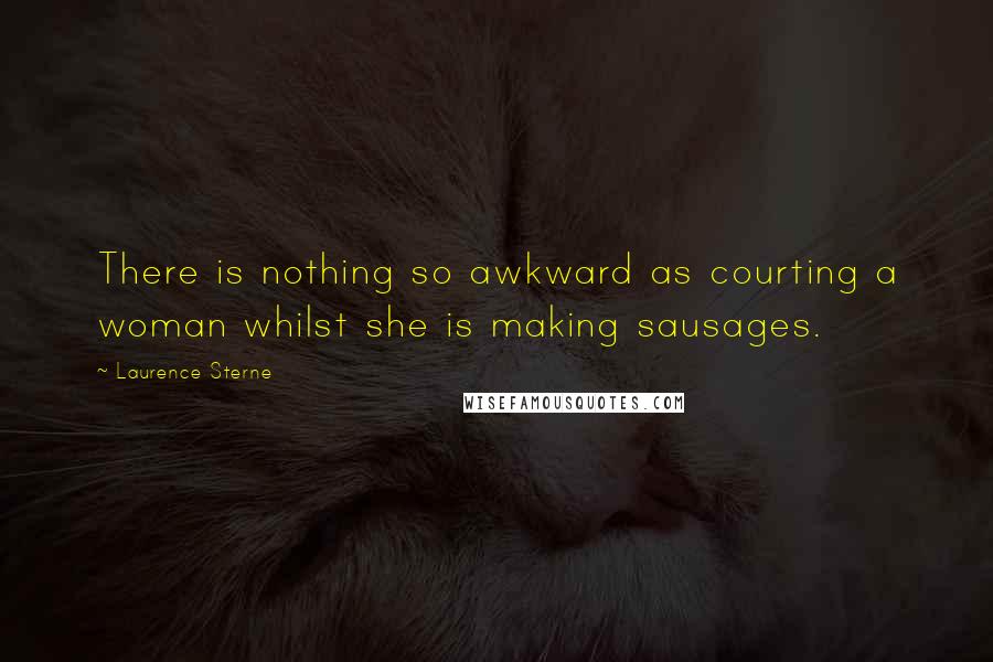 Laurence Sterne Quotes: There is nothing so awkward as courting a woman whilst she is making sausages.