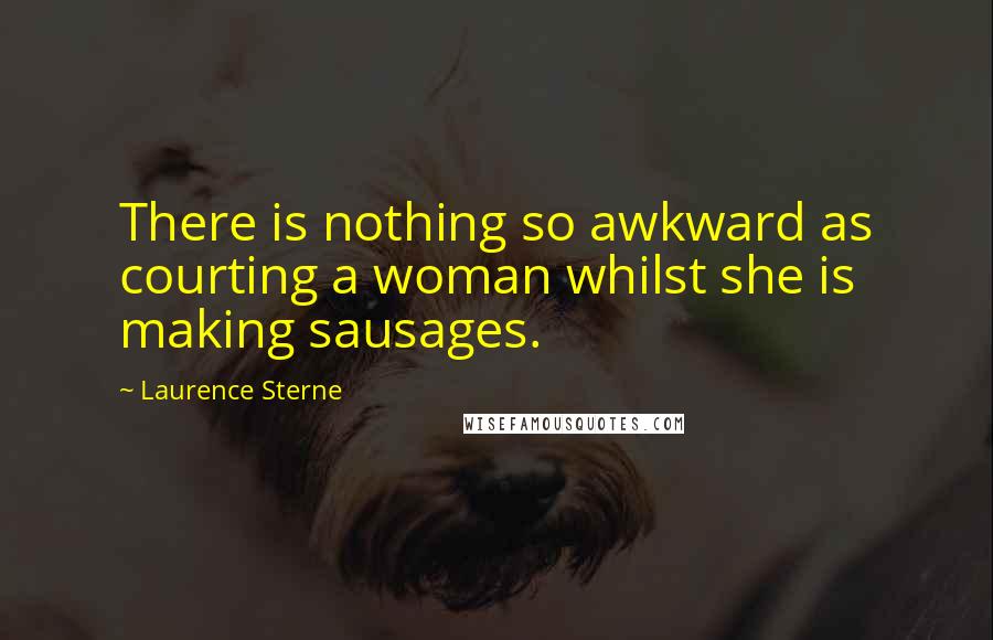 Laurence Sterne Quotes: There is nothing so awkward as courting a woman whilst she is making sausages.