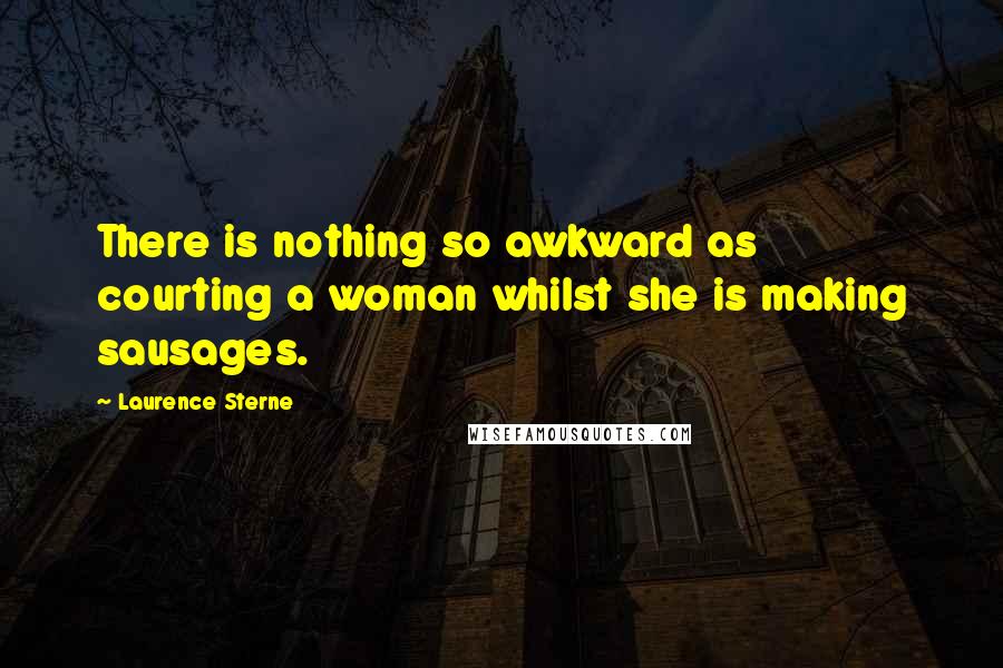 Laurence Sterne Quotes: There is nothing so awkward as courting a woman whilst she is making sausages.