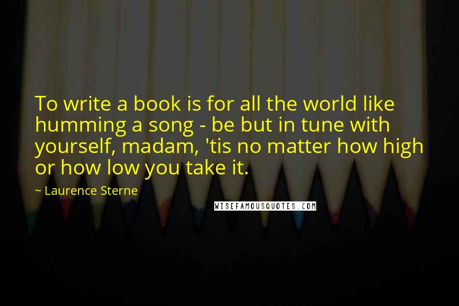 Laurence Sterne Quotes: To write a book is for all the world like humming a song - be but in tune with yourself, madam, 'tis no matter how high or how low you take it.