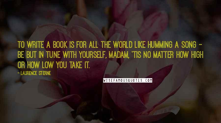 Laurence Sterne Quotes: To write a book is for all the world like humming a song - be but in tune with yourself, madam, 'tis no matter how high or how low you take it.