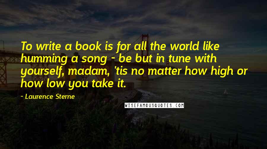 Laurence Sterne Quotes: To write a book is for all the world like humming a song - be but in tune with yourself, madam, 'tis no matter how high or how low you take it.