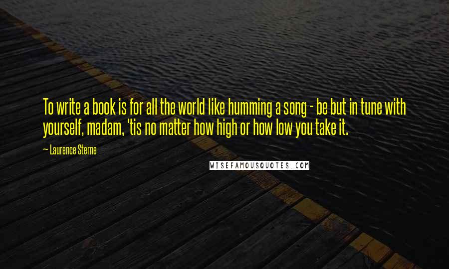 Laurence Sterne Quotes: To write a book is for all the world like humming a song - be but in tune with yourself, madam, 'tis no matter how high or how low you take it.