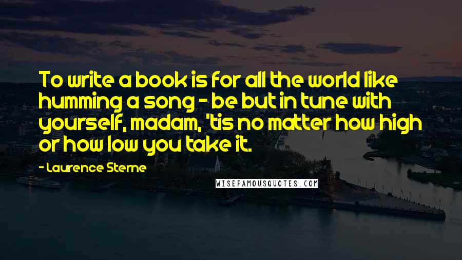 Laurence Sterne Quotes: To write a book is for all the world like humming a song - be but in tune with yourself, madam, 'tis no matter how high or how low you take it.