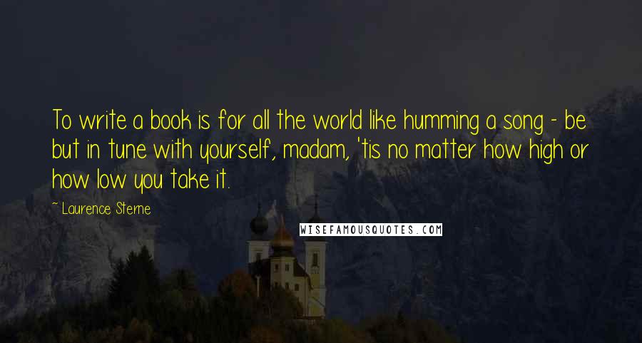 Laurence Sterne Quotes: To write a book is for all the world like humming a song - be but in tune with yourself, madam, 'tis no matter how high or how low you take it.