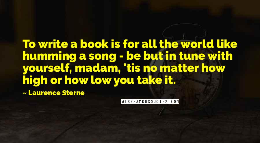 Laurence Sterne Quotes: To write a book is for all the world like humming a song - be but in tune with yourself, madam, 'tis no matter how high or how low you take it.