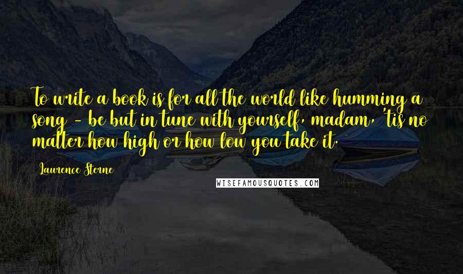 Laurence Sterne Quotes: To write a book is for all the world like humming a song - be but in tune with yourself, madam, 'tis no matter how high or how low you take it.