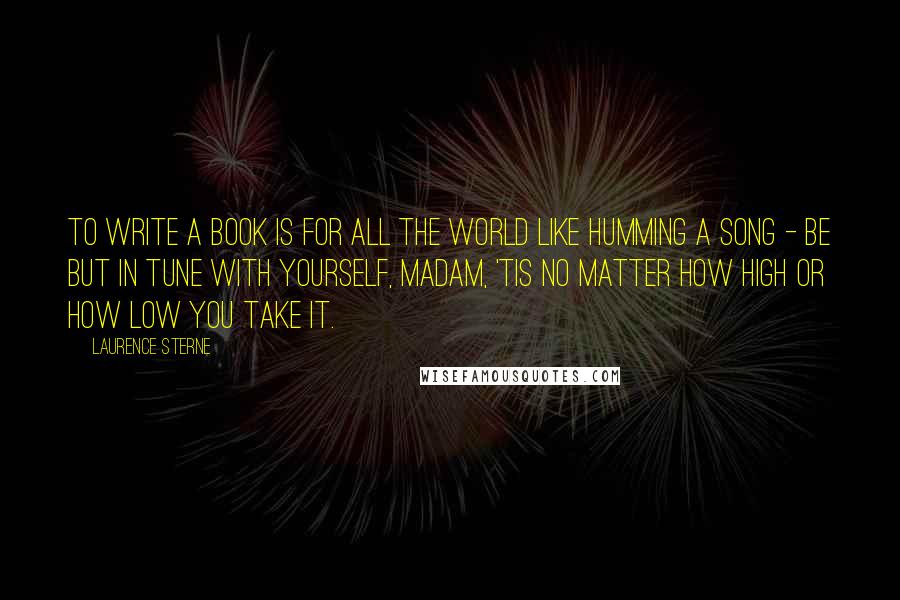 Laurence Sterne Quotes: To write a book is for all the world like humming a song - be but in tune with yourself, madam, 'tis no matter how high or how low you take it.