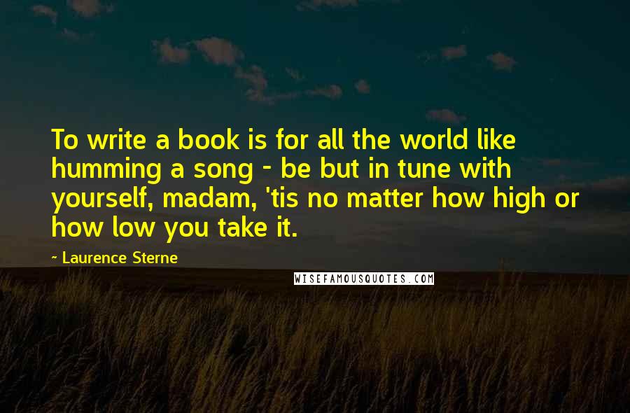 Laurence Sterne Quotes: To write a book is for all the world like humming a song - be but in tune with yourself, madam, 'tis no matter how high or how low you take it.