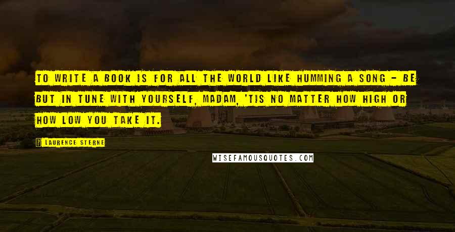 Laurence Sterne Quotes: To write a book is for all the world like humming a song - be but in tune with yourself, madam, 'tis no matter how high or how low you take it.