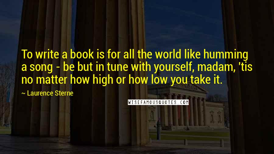 Laurence Sterne Quotes: To write a book is for all the world like humming a song - be but in tune with yourself, madam, 'tis no matter how high or how low you take it.