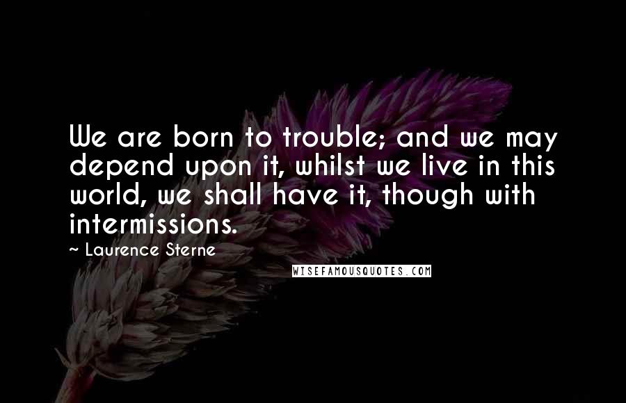 Laurence Sterne Quotes: We are born to trouble; and we may depend upon it, whilst we live in this world, we shall have it, though with intermissions.