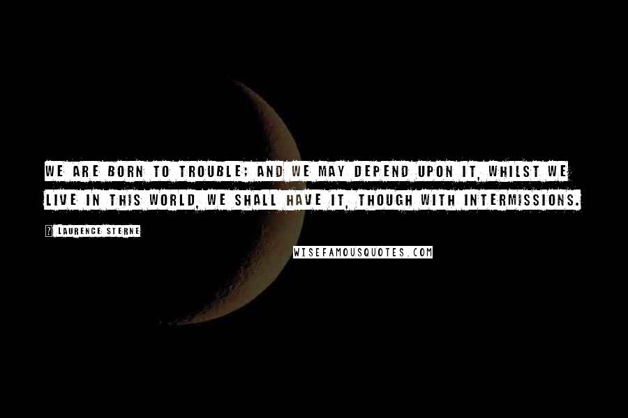 Laurence Sterne Quotes: We are born to trouble; and we may depend upon it, whilst we live in this world, we shall have it, though with intermissions.