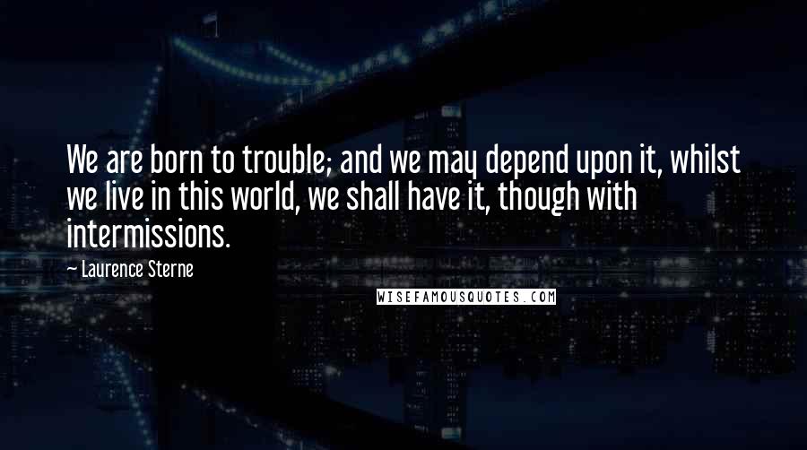 Laurence Sterne Quotes: We are born to trouble; and we may depend upon it, whilst we live in this world, we shall have it, though with intermissions.