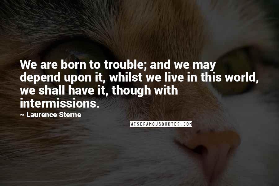 Laurence Sterne Quotes: We are born to trouble; and we may depend upon it, whilst we live in this world, we shall have it, though with intermissions.