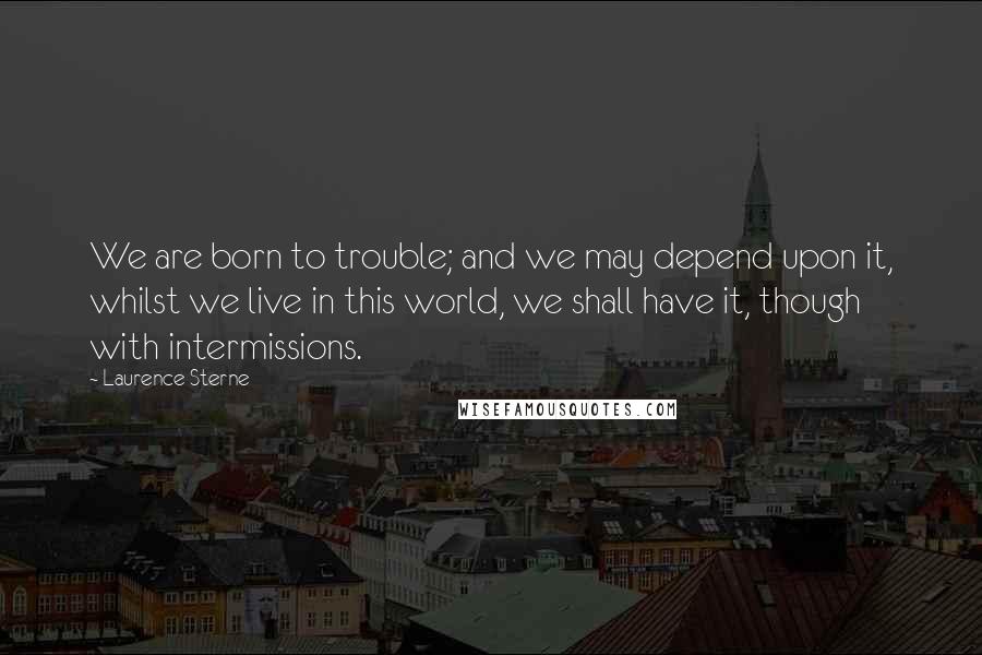 Laurence Sterne Quotes: We are born to trouble; and we may depend upon it, whilst we live in this world, we shall have it, though with intermissions.