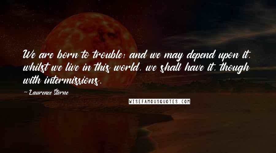 Laurence Sterne Quotes: We are born to trouble; and we may depend upon it, whilst we live in this world, we shall have it, though with intermissions.