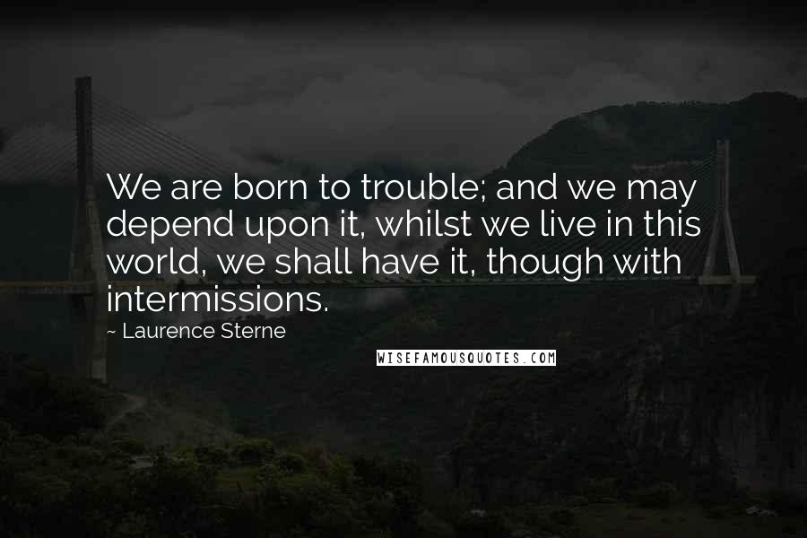 Laurence Sterne Quotes: We are born to trouble; and we may depend upon it, whilst we live in this world, we shall have it, though with intermissions.