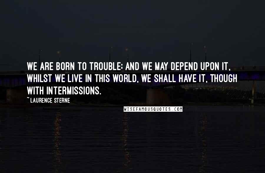 Laurence Sterne Quotes: We are born to trouble; and we may depend upon it, whilst we live in this world, we shall have it, though with intermissions.