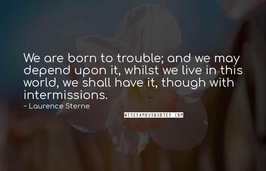 Laurence Sterne Quotes: We are born to trouble; and we may depend upon it, whilst we live in this world, we shall have it, though with intermissions.