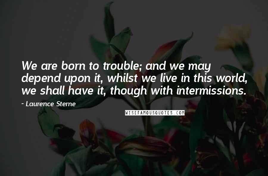 Laurence Sterne Quotes: We are born to trouble; and we may depend upon it, whilst we live in this world, we shall have it, though with intermissions.