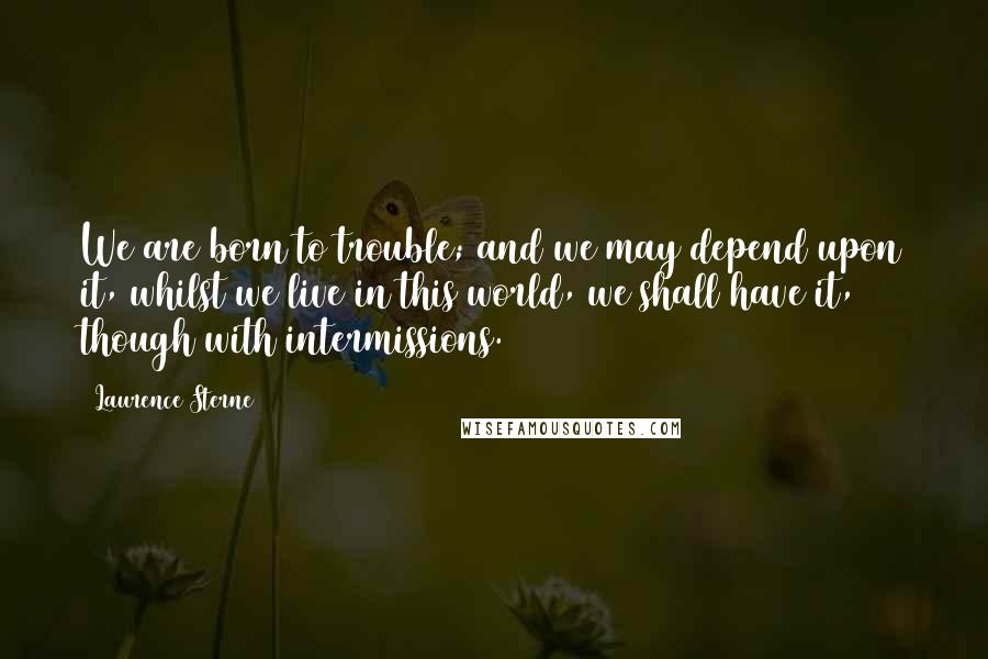 Laurence Sterne Quotes: We are born to trouble; and we may depend upon it, whilst we live in this world, we shall have it, though with intermissions.