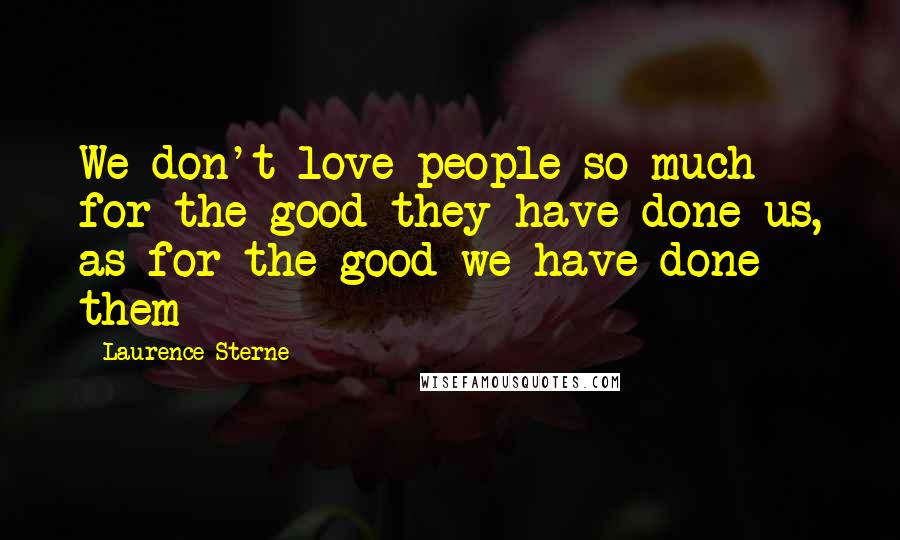 Laurence Sterne Quotes: We don't love people so much for the good they have done us, as for the good we have done them