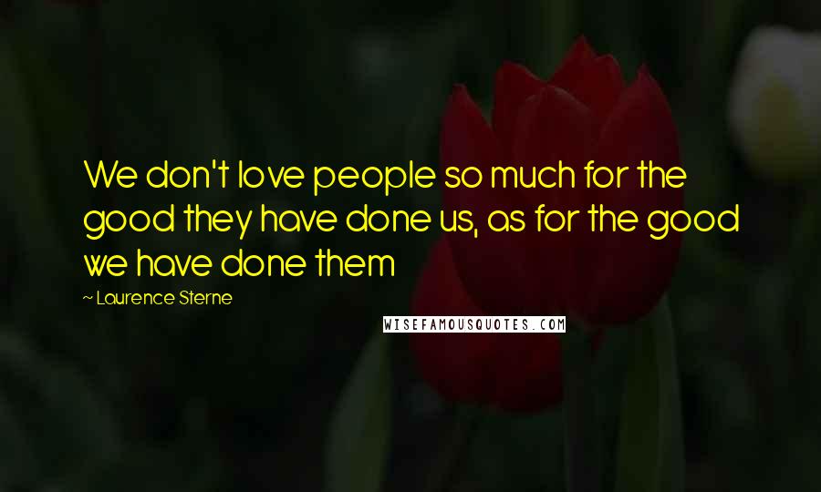 Laurence Sterne Quotes: We don't love people so much for the good they have done us, as for the good we have done them