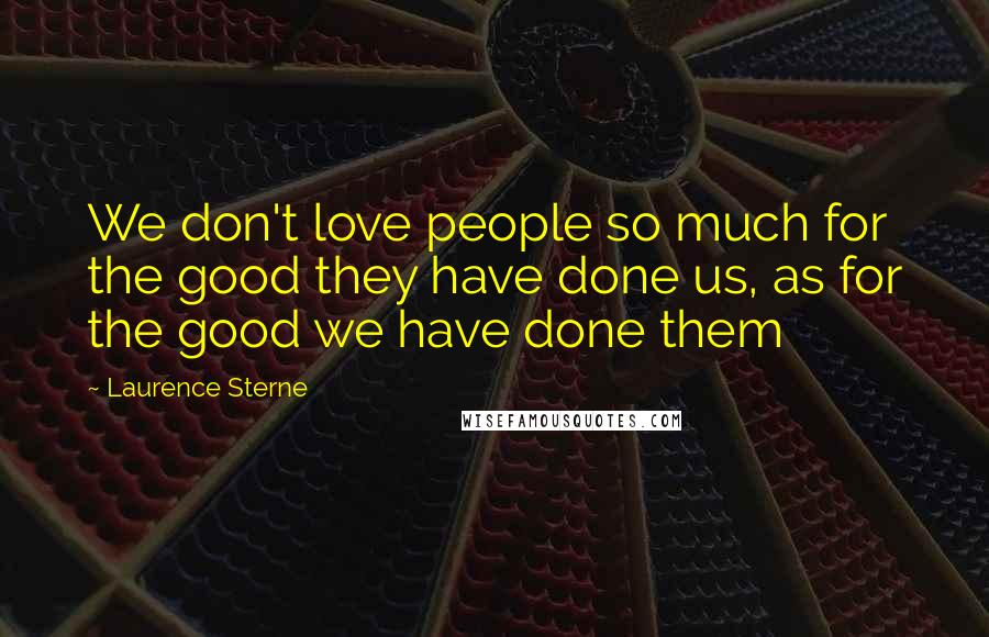 Laurence Sterne Quotes: We don't love people so much for the good they have done us, as for the good we have done them