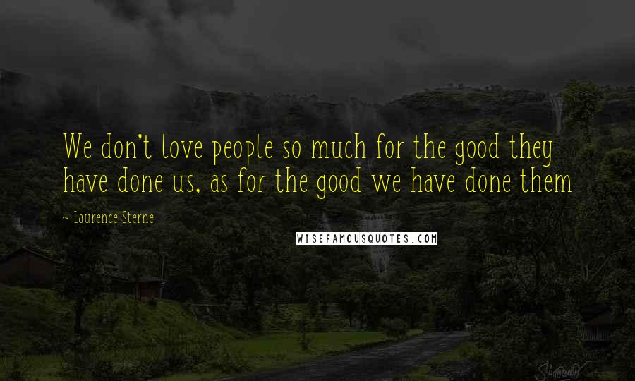 Laurence Sterne Quotes: We don't love people so much for the good they have done us, as for the good we have done them