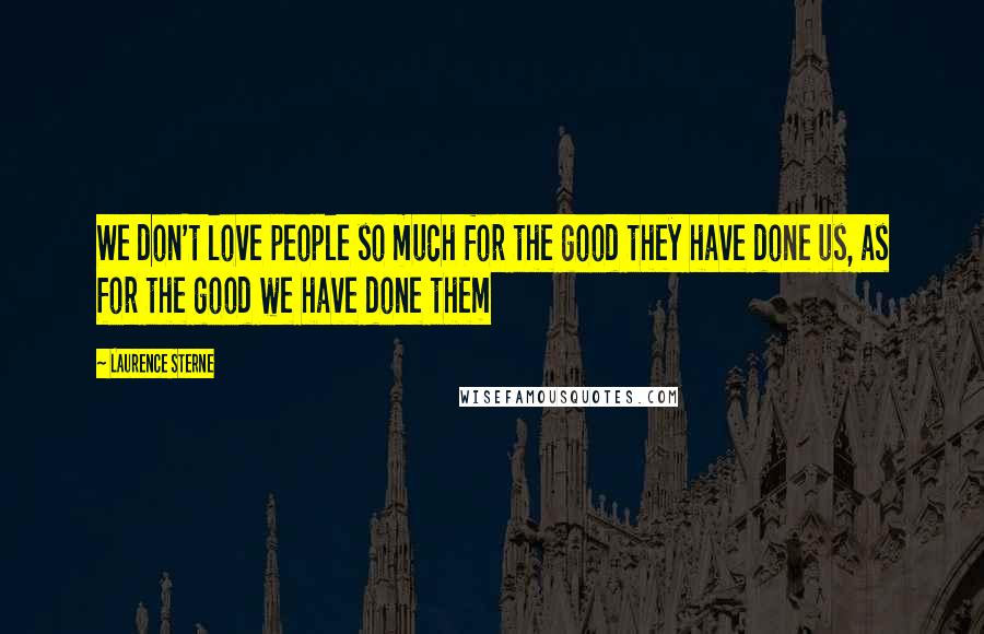 Laurence Sterne Quotes: We don't love people so much for the good they have done us, as for the good we have done them