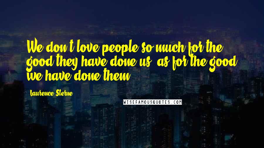 Laurence Sterne Quotes: We don't love people so much for the good they have done us, as for the good we have done them