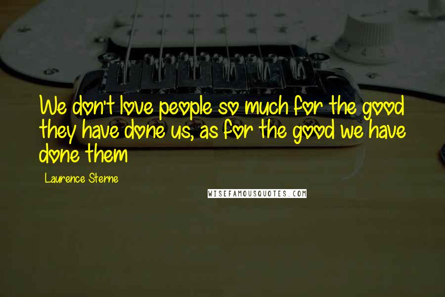 Laurence Sterne Quotes: We don't love people so much for the good they have done us, as for the good we have done them