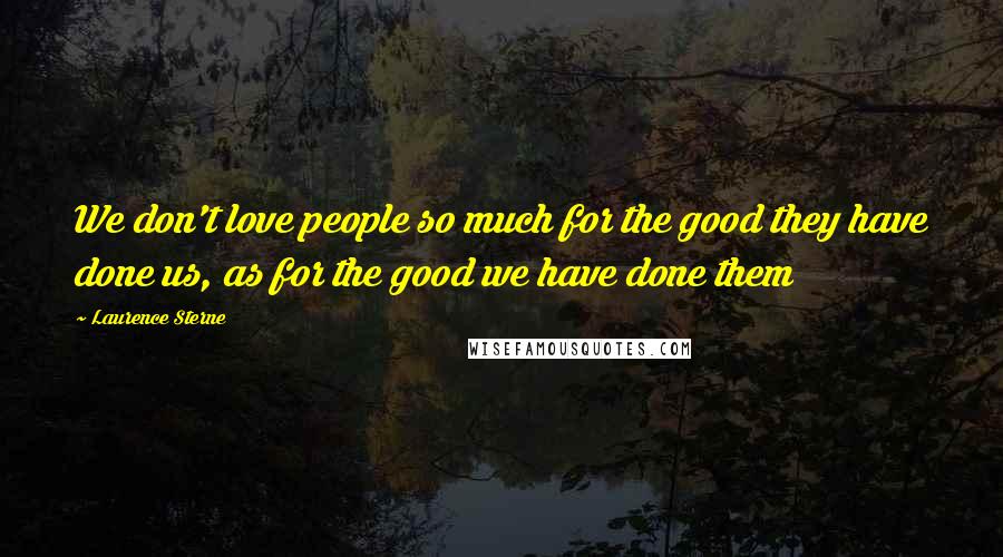 Laurence Sterne Quotes: We don't love people so much for the good they have done us, as for the good we have done them