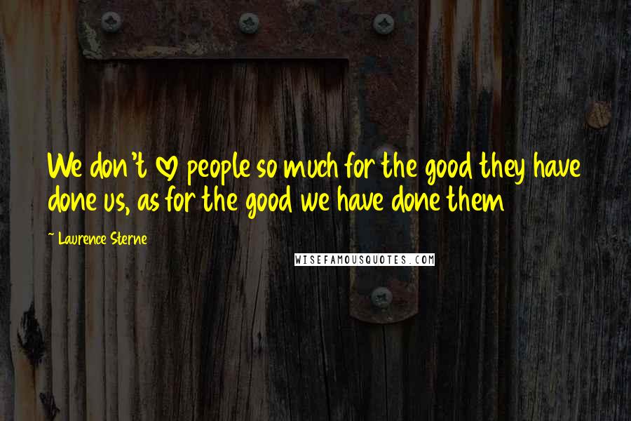 Laurence Sterne Quotes: We don't love people so much for the good they have done us, as for the good we have done them