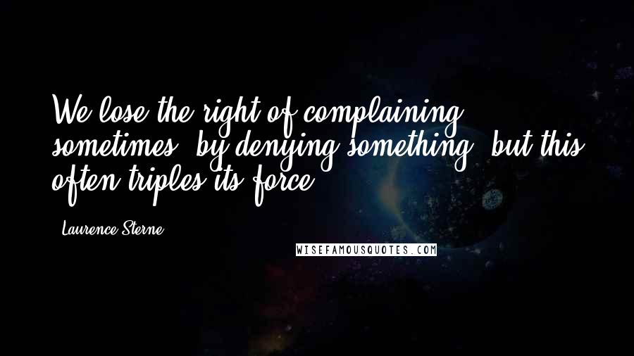 Laurence Sterne Quotes: We lose the right of complaining sometimes, by denying something, but this often triples its force.