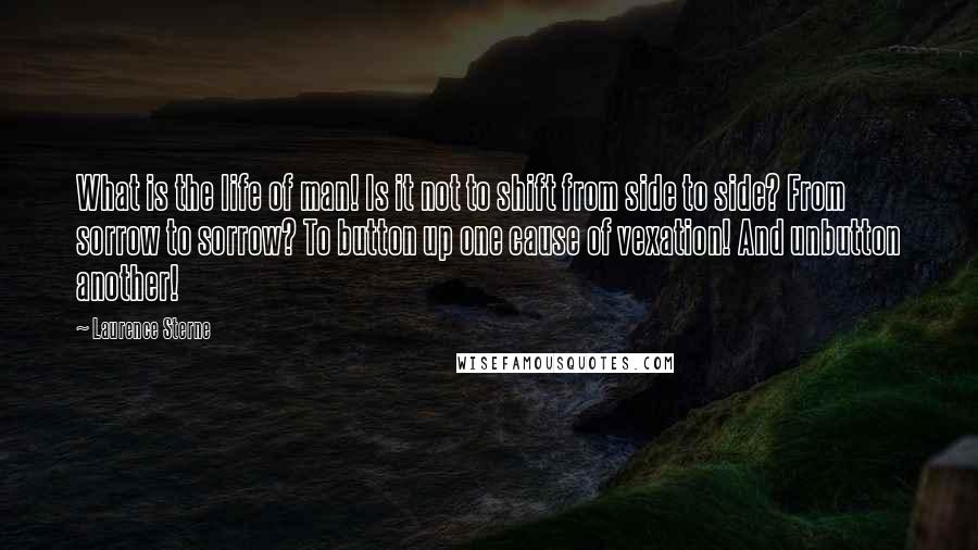 Laurence Sterne Quotes: What is the life of man! Is it not to shift from side to side? From sorrow to sorrow? To button up one cause of vexation! And unbutton another!