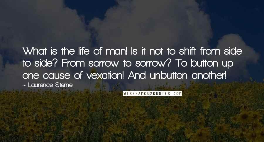 Laurence Sterne Quotes: What is the life of man! Is it not to shift from side to side? From sorrow to sorrow? To button up one cause of vexation! And unbutton another!