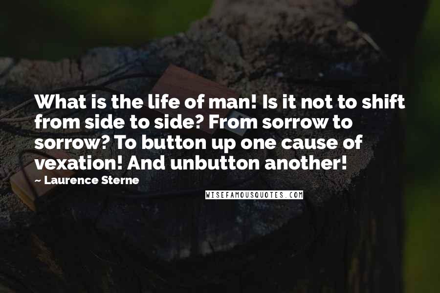 Laurence Sterne Quotes: What is the life of man! Is it not to shift from side to side? From sorrow to sorrow? To button up one cause of vexation! And unbutton another!