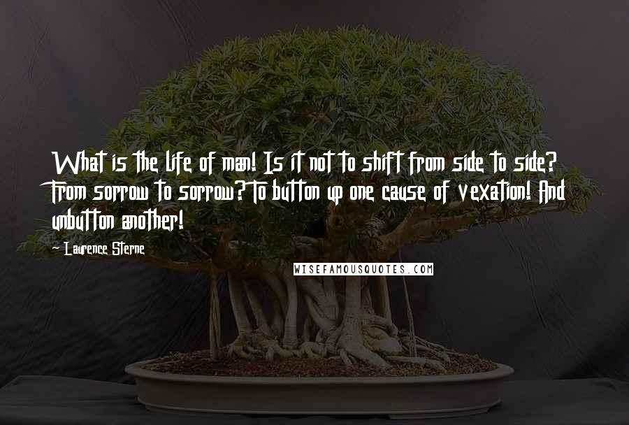 Laurence Sterne Quotes: What is the life of man! Is it not to shift from side to side? From sorrow to sorrow? To button up one cause of vexation! And unbutton another!