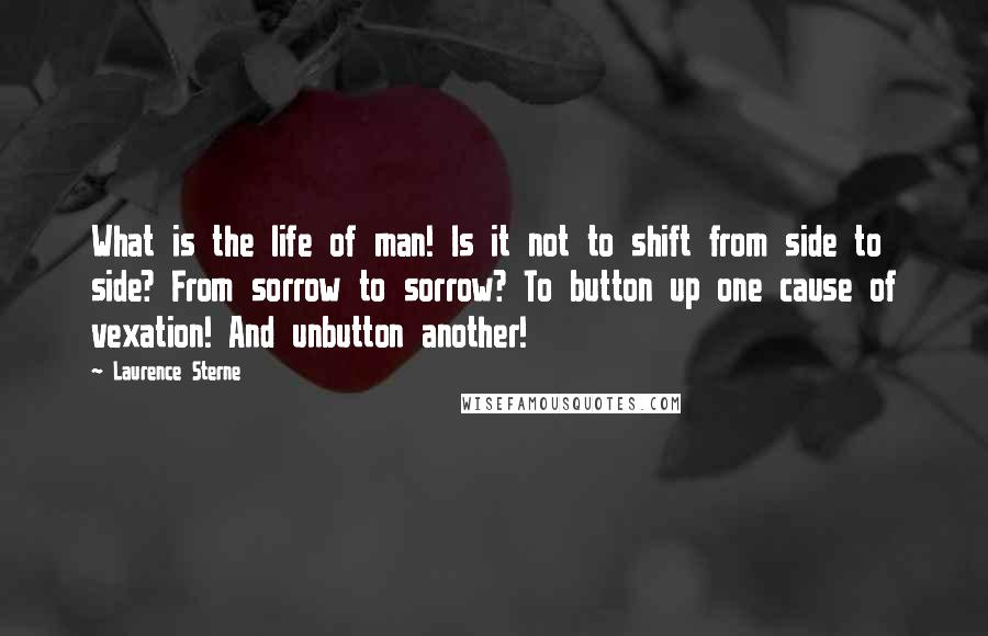 Laurence Sterne Quotes: What is the life of man! Is it not to shift from side to side? From sorrow to sorrow? To button up one cause of vexation! And unbutton another!