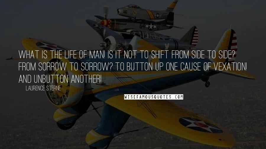 Laurence Sterne Quotes: What is the life of man! Is it not to shift from side to side? From sorrow to sorrow? To button up one cause of vexation! And unbutton another!