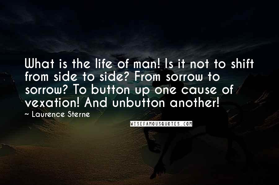 Laurence Sterne Quotes: What is the life of man! Is it not to shift from side to side? From sorrow to sorrow? To button up one cause of vexation! And unbutton another!