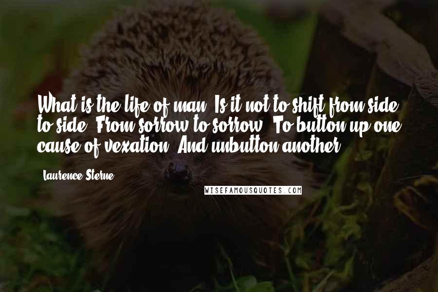 Laurence Sterne Quotes: What is the life of man! Is it not to shift from side to side? From sorrow to sorrow? To button up one cause of vexation! And unbutton another!