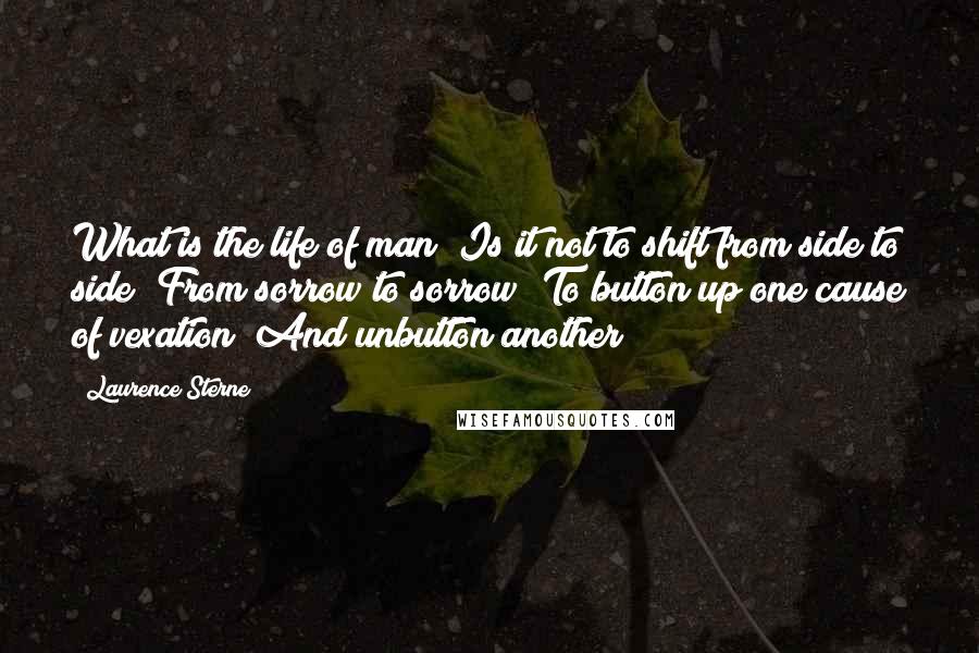 Laurence Sterne Quotes: What is the life of man! Is it not to shift from side to side? From sorrow to sorrow? To button up one cause of vexation! And unbutton another!