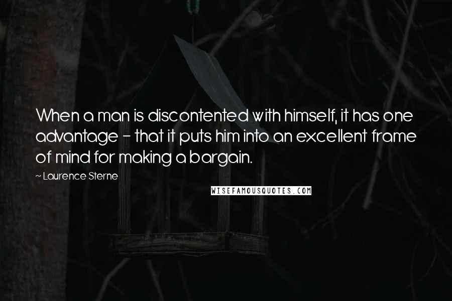 Laurence Sterne Quotes: When a man is discontented with himself, it has one advantage - that it puts him into an excellent frame of mind for making a bargain.