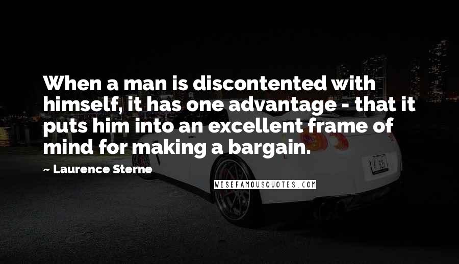 Laurence Sterne Quotes: When a man is discontented with himself, it has one advantage - that it puts him into an excellent frame of mind for making a bargain.