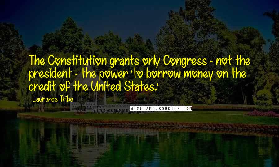 Laurence Tribe Quotes: The Constitution grants only Congress - not the president - the power 'to borrow money on the credit of the United States.'